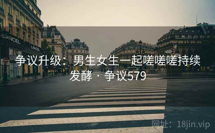 争议升级:男生女生一起嗟嗟嗟持续发酵 · 争议579 争议升级:男生女生一起嗟嗟嗟持续发酵 · 争议579