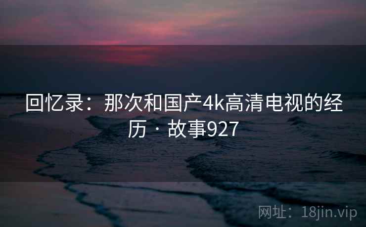回忆录:那次和国产4k高清电视的经历 · 故事927 回忆录:那次和国产4k高清电视的经历 · 故事927