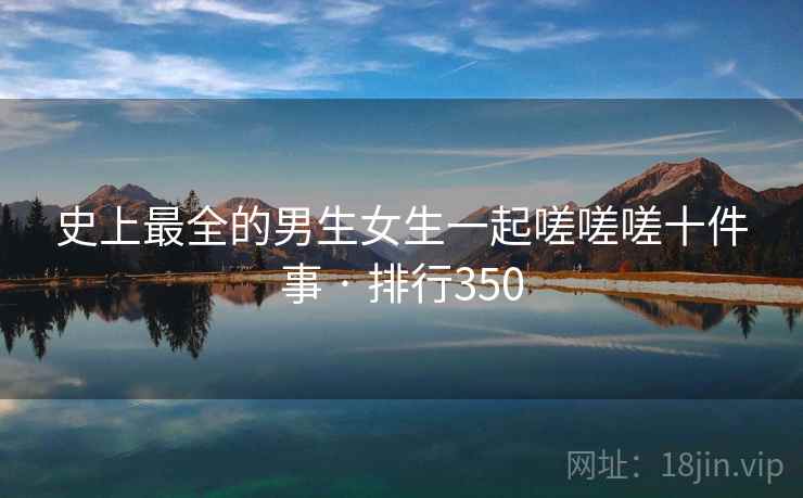 史上最全的男生女生一起嗟嗟嗟十件事 · 排行350 史上最全的男生女生一起嗟嗟嗟十件事 · 排行350