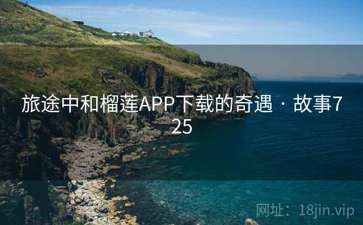 旅途中和榴莲APP下载的奇遇 · 故事725 旅途中和榴莲APP下载的奇遇 · 故事725