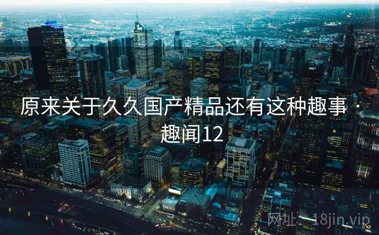 原来关于久久国产精品还有这种趣事 · 趣闻12