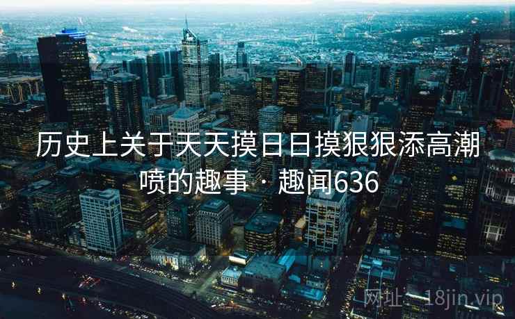 历史上关于天天摸日日摸狠狠添高潮喷的趣事 · 趣闻636