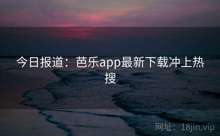 今日报道：芭乐app最新下载冲上热搜