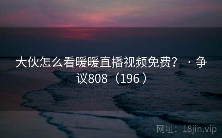 大伙怎么看暖暖直播视频免费？ · 争议808（196 ）