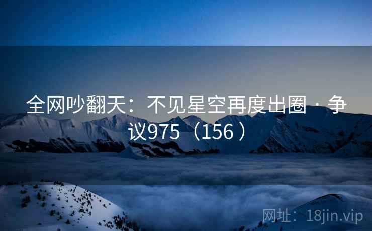 全网吵翻天：不见星空再度出圈 · 争议975（156 ）