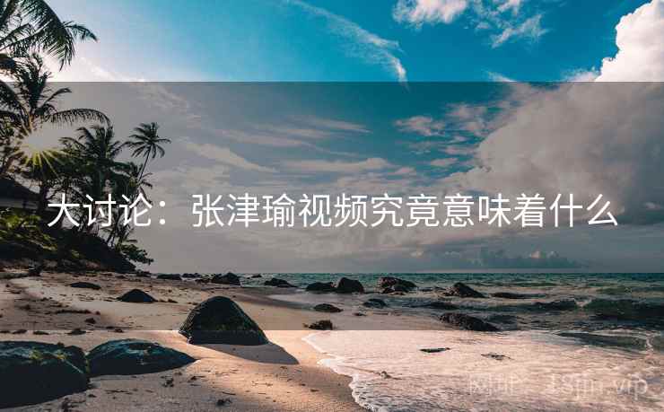 大讨论：张津瑜视频究竟意味着什么