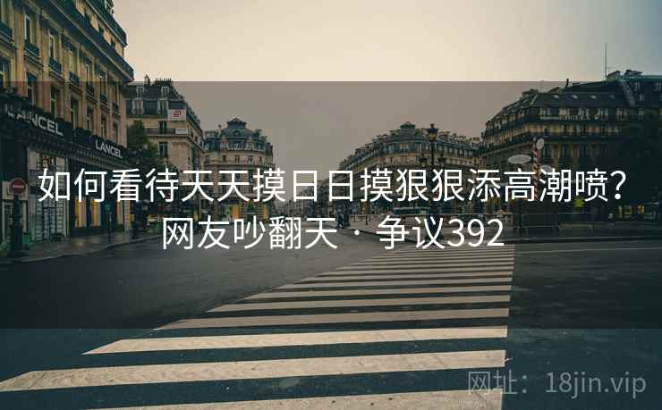 如何看待天天摸日日摸狠狠添高潮喷？网友吵翻天 · 争议392